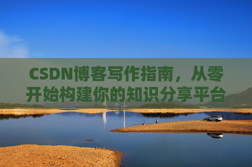 CSDN博客写作指南,从零开始构建你的知识分享平台 CSDN博客写作指南,从零开始构建你的知识分享平台